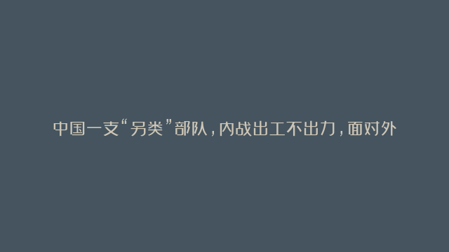 中国一支“另类”部队,内战出工不出力,面对外敌却打出了赫赫威名