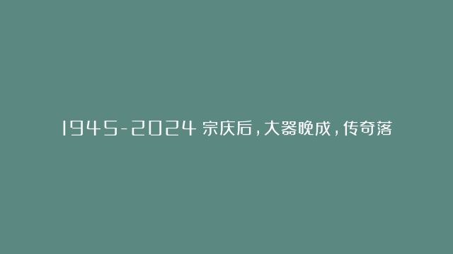 1945-2024：宗庆后，大器晚成，传奇落幕！