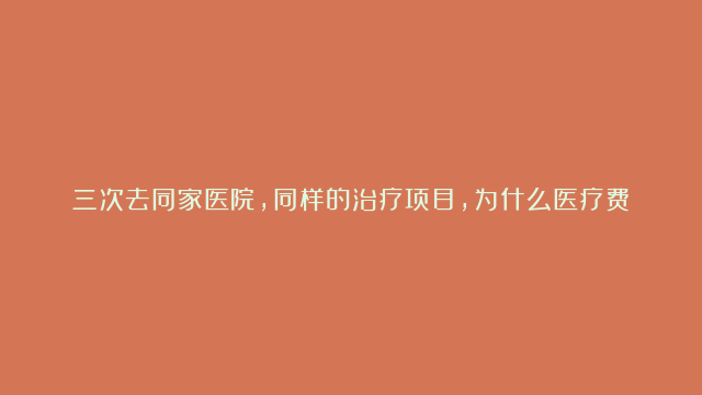 三次去同家医院，同样的治疗项目，为什么医疗费用不同！