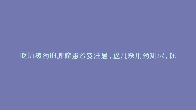 吃抗癌药的肿瘤患者要注意，这几条用药知识，你“绝对”需要