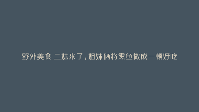 野外美食：二妹来了，姐妹俩将熏鱼做成一顿好吃的晚餐