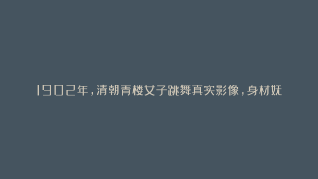 1902年，清朝青楼女子跳舞真实影像，身材妩媚动人，实在太美了！