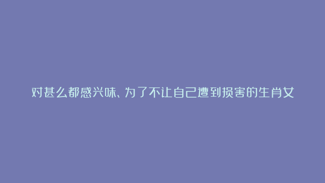 对甚么都感兴味、为了不让自己遭到损害的生肖女