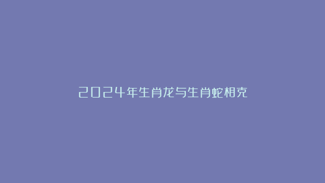 2024年生肖龙与生肖蛇相克