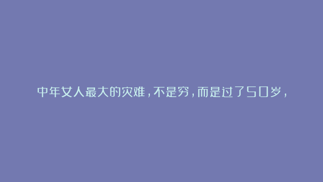 中年女人最大的灾难，不是穷，而是过了50岁，还不明白这三个道理