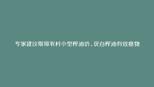 专家建议取缔农村小型榨油坊，说自榨油有致癌物，真是这样吗？