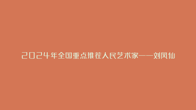 2024年全国重点推荐人民艺术家——刘凤仙