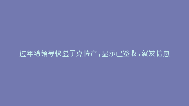 过年给领导快递了点特产，显示已签收，就发信息给领导说感谢平时帮助支持，并说邮寄了点东西，然而对方一直没回复，是不是白送了？