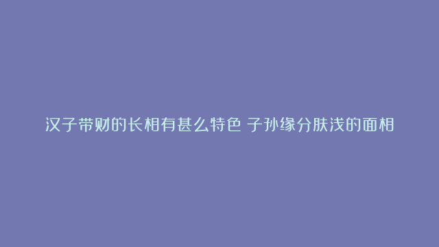 汉子带财的长相有甚么特色|子孙缘分肤浅的面相剖析|汉子孑立终老的面相