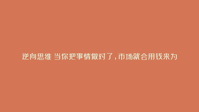 逆向思维：当你把事情做对了，市场就会用钱来为你投票