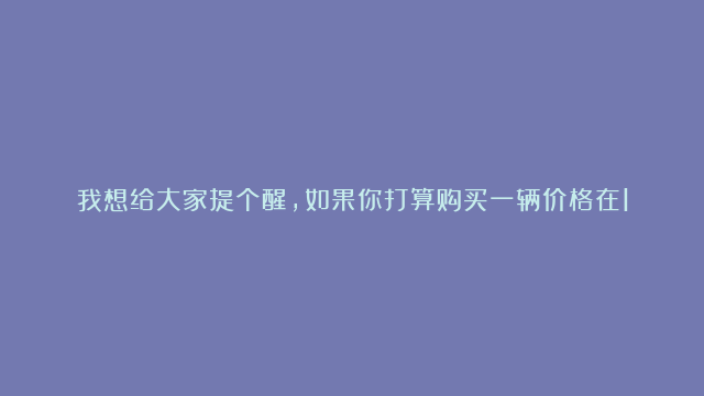 我想给大家提个醒，如果你打算购买一辆价格在10万左右的油车，我强