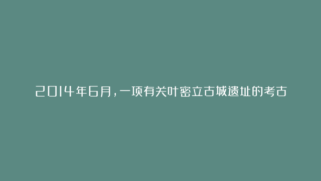 2014年6月，一项有关叶密立古城遗址的考古挖掘工作正在进行，西北大学的刘瑞卿教授带领他的学生们开始探究