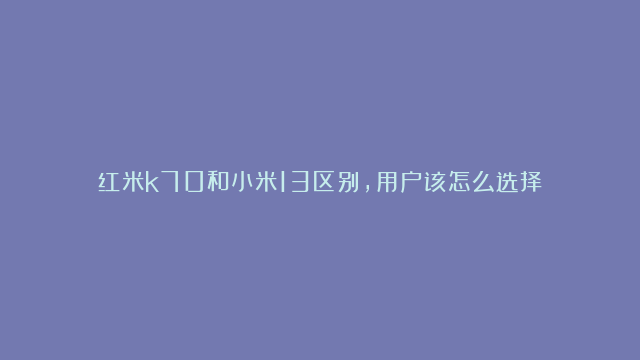 红米k70和小米13区别，用户该怎么选择？