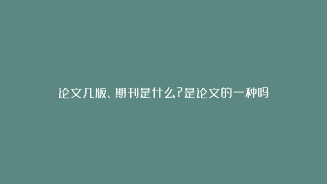 论文几版、期刊是什么?是论文的一种吗？