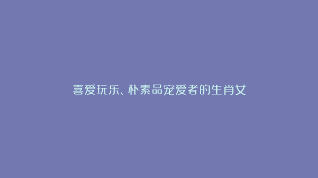 喜爱玩乐、朴素品宠爱者的生肖女