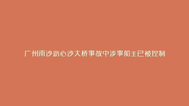 广州南沙沥心沙大桥事故中涉事船主已被控制