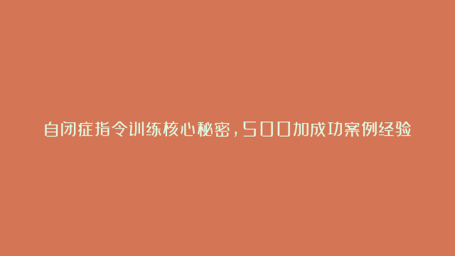 自闭症指令训练核心秘密，500加成功案例经验总结