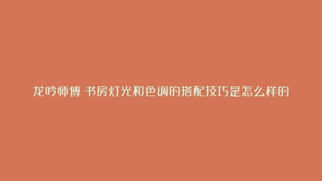 龙吟师傅：书房灯光和色调的搭配技巧是怎么样的