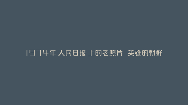 1974年《人民日报》上的老照片 英雄的朝鲜人民在胜利前进