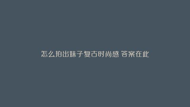 怎么拍出妹子复古时尚感？答案在此