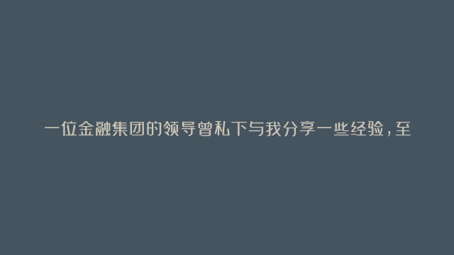 一位金融集团的领导曾私下与我分享一些经验，至今留在我心头： 1