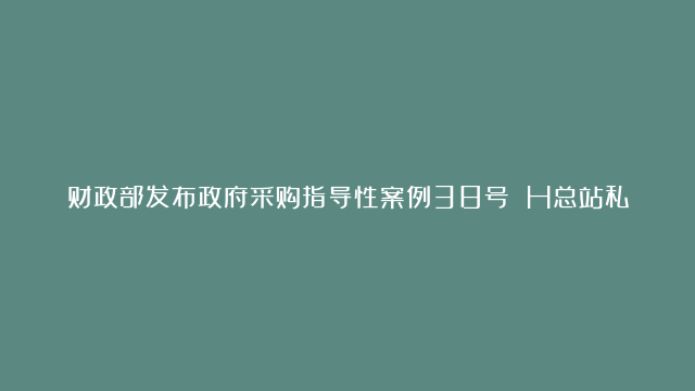 财政部发布政府采购指导性案例38号 H总站私有云平台建设采购项目投诉案 | 中国政府采购新闻网