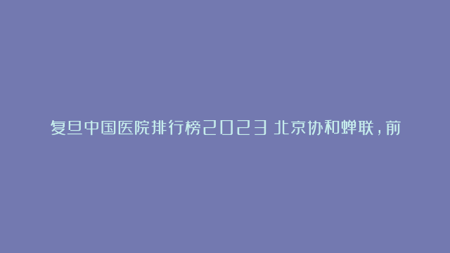 复旦中国医院排行榜2023：北京协和蝉联，前十上海医院多