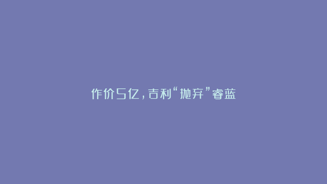 作价5亿，吉利“抛弃”睿蓝？