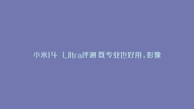 小米14 Ultra评测：既专业也好用，影像旗舰里程碑