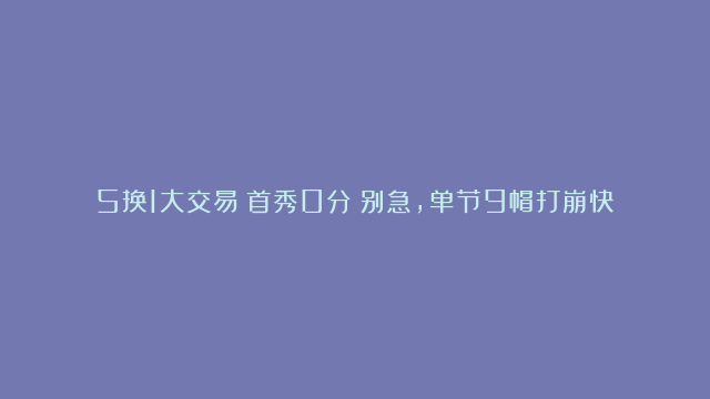 5换1大交易！首秀0分！别急，单节9帽打崩快船