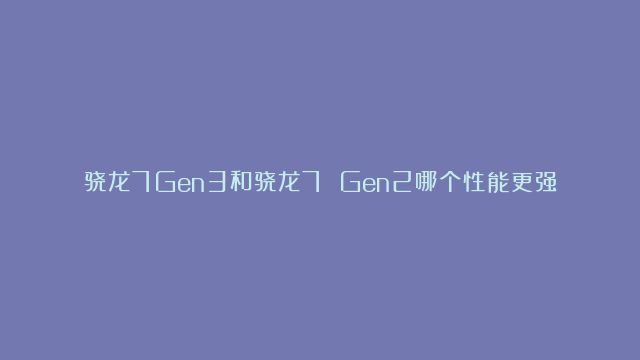 骁龙7Gen3和骁龙7 Gen2哪个性能更强