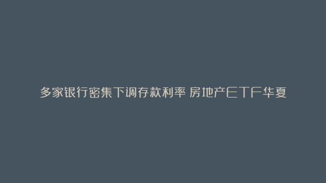 多家银行密集下调存款利率！房地产ETF华夏（515060）连涨3天