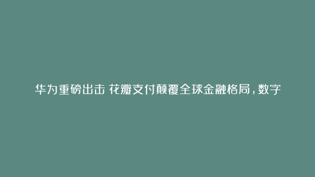 华为重磅出击！花瓣支付颠覆全球金融格局，数字战争再添利器！