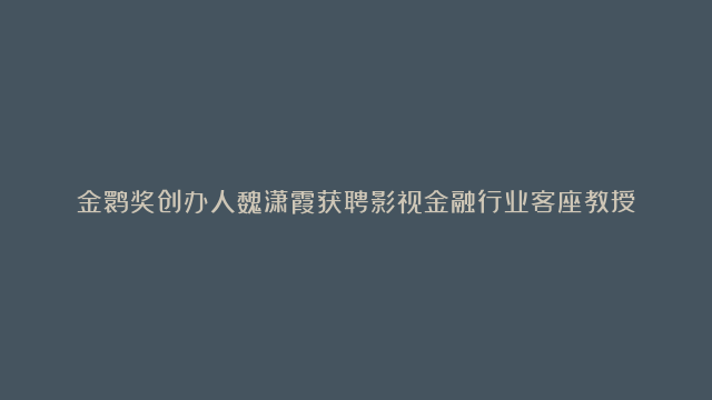 金鹮奖创办人魏潇霞获聘影视金融行业客座教授