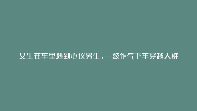 女生在车里遇到心仪男生，—鼓作气下车穿越人群要微信，朋友吃瓜一脸姨母笑