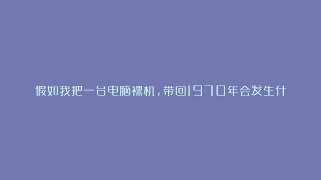 假如我把一台电脑裸机，带回1970年会发生什么？备注：笔记本电脑硬件功能正…