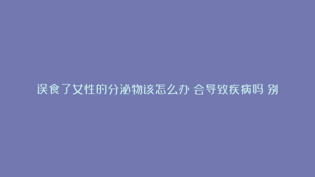 误食了女性的分泌物该怎么办？会导致疾病吗？别慌张，答案来了