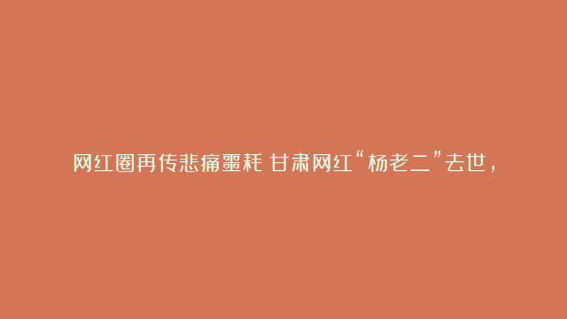 网红圈再传悲痛噩耗！甘肃网红“杨老二”去世，年仅39岁，家人曝是被人灌酒致死