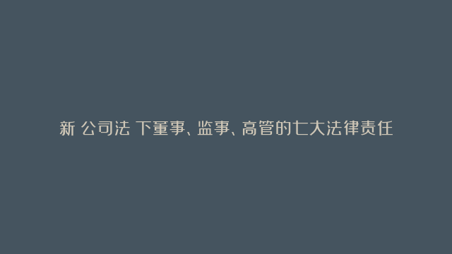 新《公司法》下董事、监事、高管的七大法律责任