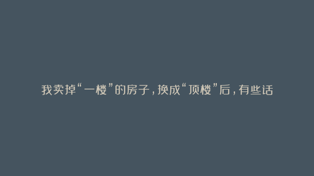 我卖掉“一楼”的房子，换成“顶楼”后，有些话不吐不快，太真实了！