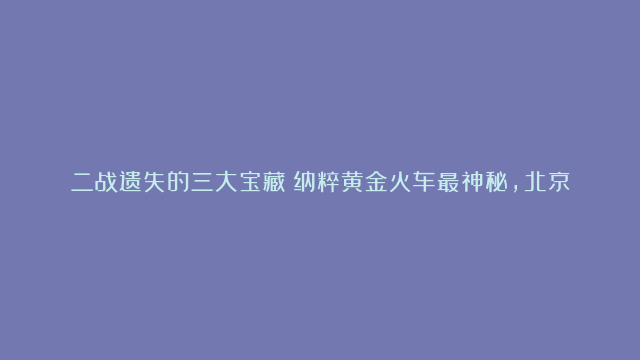 二战遗失的三大宝藏：纳粹黄金火车最神秘，北京人化石上榜