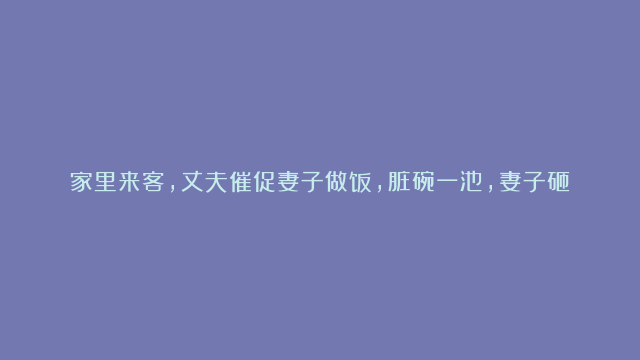 家里来客，丈夫催促妻子做饭，脏碗一池，妻子砸烂碗筷，抱头哭泣