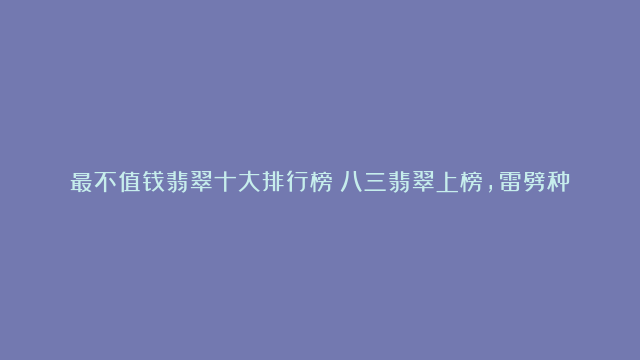 最不值钱翡翠十大排行榜：八三翡翠上榜，雷劈种品质低劣