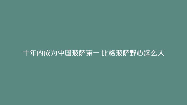 十年内成为中国披萨第一？比格披萨野心这么大