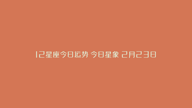 12星座今日运势丨今日星象（2月23日）