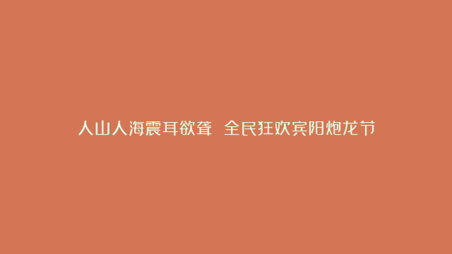 人山人海震耳欲聋 全民狂欢宾阳炮龙节