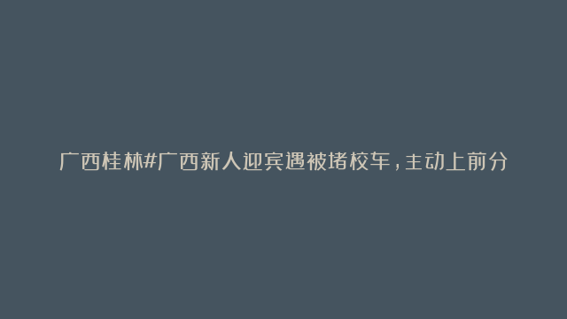 广西桂林#广西新人迎宾遇被堵校车，主动上前分享喜糖给学生