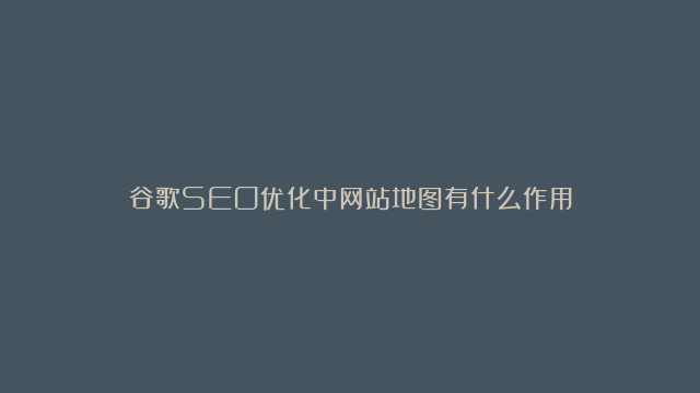 谷歌SEO优化中网站地图有什么作用