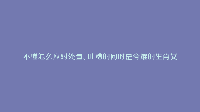 不懂怎么应对处置、吐槽的同时是夸耀的生肖女