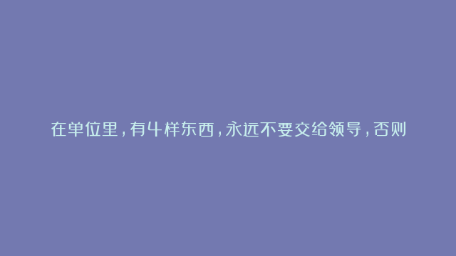 在单位里，有4样东西，永远不要交给领导，否则他会把你用废，尤其是最后一个！